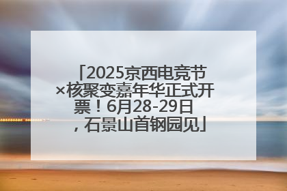 2025京西电竞节×核聚变嘉年华正式开票！6月28-29日，石景山首钢园见