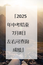 2025年中考结束 7月8日左右可查询成绩