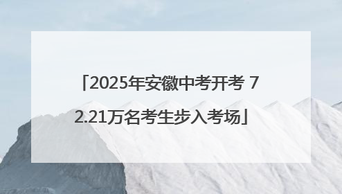 2025年安徽中考开考 72.21万名考生步入考场