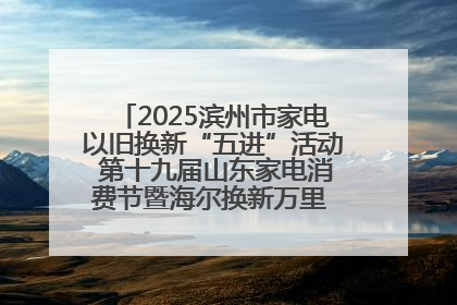 2025滨州市家电以旧换新“五进”活动 第十九届山东家电消费节暨海尔换新万里 行山东站全面启动