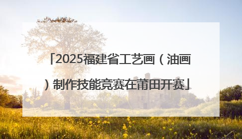 2025福建省工艺画（油画）制作技能竞赛在莆田开赛