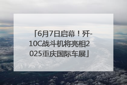 6月7日启幕！歼-10C战斗机将亮相2025重庆国际车展