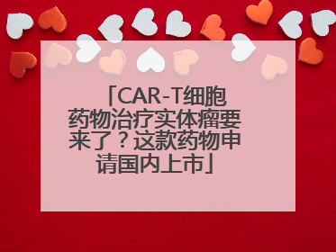 CAR-T细胞药物治疗实体瘤要来了？这款药物申请国内上市